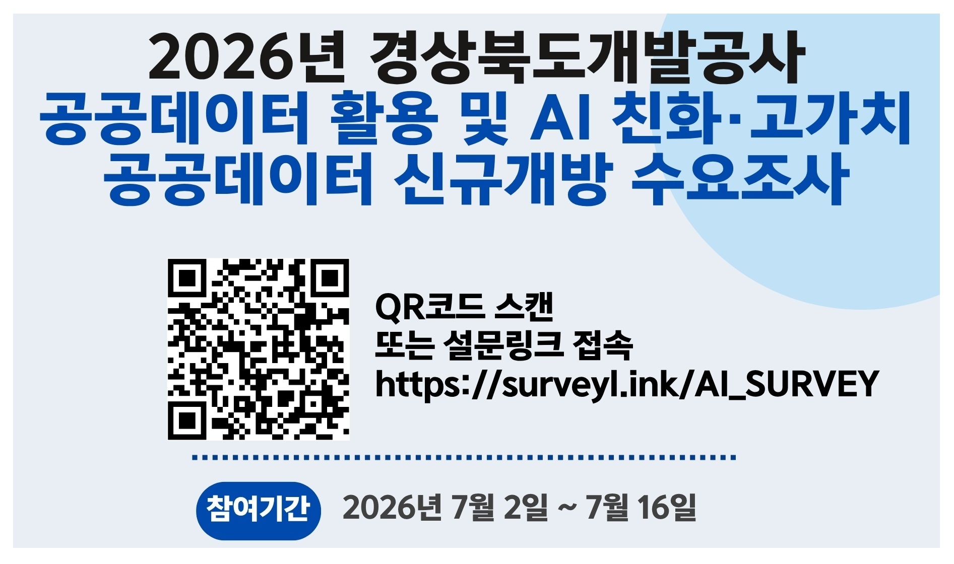 2026년 경상북도개발공사 공공데이터 활용 및 AI 친화,고가치 공공데이터 신규개방 수요조사 설문링크 접속 : https://surveyl.ink/AI_SURVEY 참여기간 : 2026년 7월 2일 ~ 7월 16일 참여대상 공공데이터에 관심있는 전국민 응답해주신 모든 내용은 공공데이터 서비스를 발전시키는 중요한 자료로 활용될 예정이오니, 적극적인 협조를 부탁드립니다. 설문에 성실히 참여해주신 분 중 추첨을 통해 아이스아메리카노 기프티콘을 드립니다.