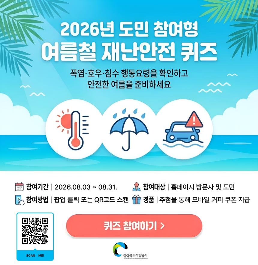 2026년 도민 참여형 여름철 재난안전 퀴즈 폭염,호우,침수 행동요령을 확인하고 안전한 여름을 준비하세요 참여기간 2026년8월3일부터 8월 31일 참여대상 홈페이지 방문자 및 도민 참여방법 팝업 클릭 또는 QR코드 스캔 경품 추첨을 통해 모바일 커피 쿠폰 지급