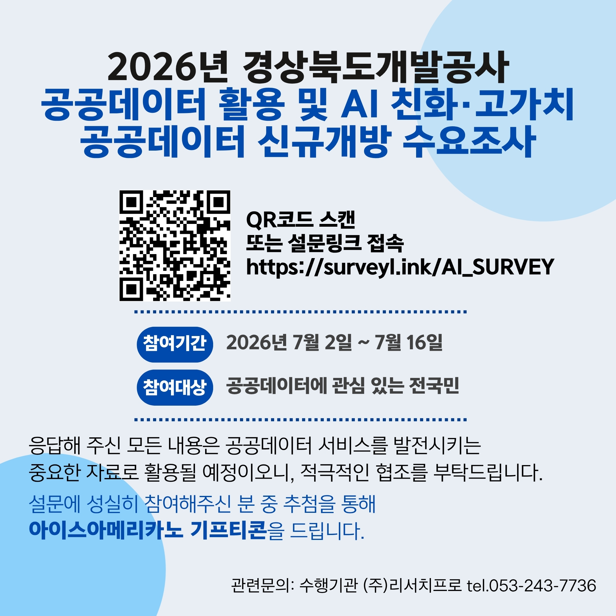 2026년 경상북도개발공사 공공데이터 활용 및 AI 친화 고가치 공공데이터 신규개방 수요조사 QR코드 스캔 또는 설문링크 접속 https://survey.ink/AI_SURVEY 참여기간 2026년 7월 2일 ~ 7월 16일 참여대상 공공데이터에 관심있는 전국민 응답해 주신 모든 내용은 공공데이터 서비스를 발전시키는 중요한 자료로 활용될 예정이오니, 적극적인 협조를 부탁드립니다. 설문에 성실히 참여해주신 분 중 추첨을 통해 아이스아메리카노 기프티콘을 드립니다. 관련문의:수행기관 (주)리서치프로 tel.053-243-7736